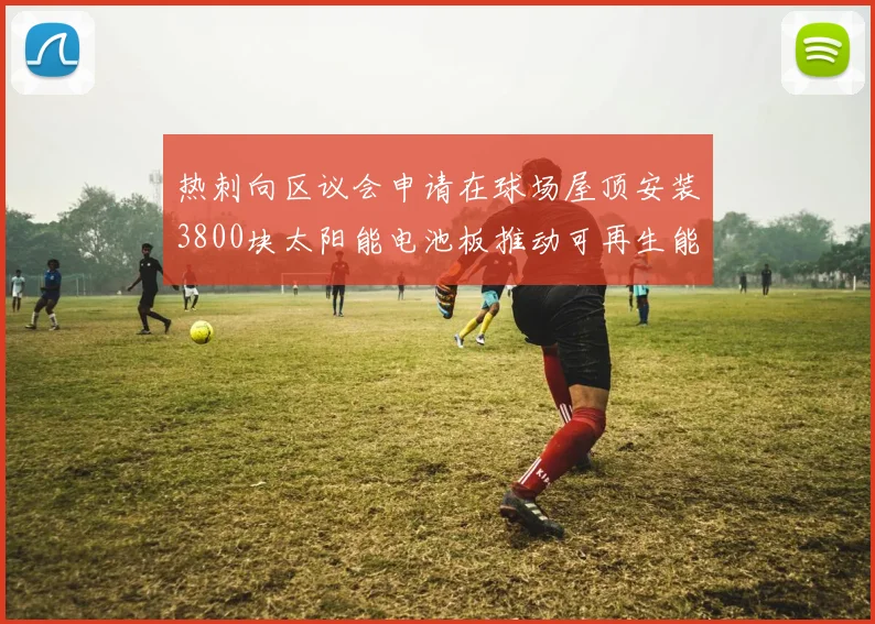 热刺向区议会申请在球场屋顶安装3800块太阳能电池板推动可再生能源发展