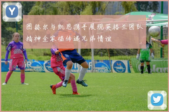 图赫尔与凯恩携手展现英格兰团队精神全家福传递兄弟情谊