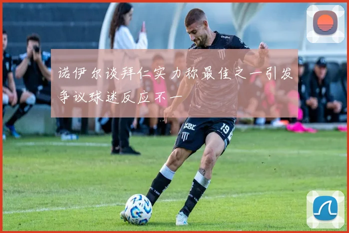 诺伊尔谈拜仁实力称最佳之一引发争议球迷反应不一