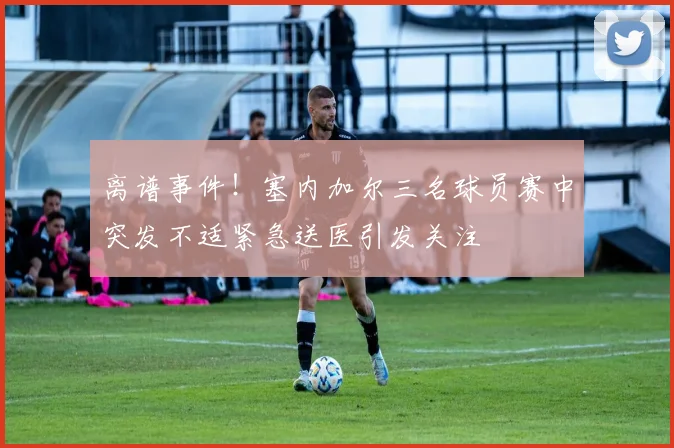 离谱事件！塞内加尔三名球员赛中突发不适紧急送医引发关注