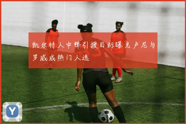 凯尔特人中锋引援目标曝光卢尼与罗威成热门人选