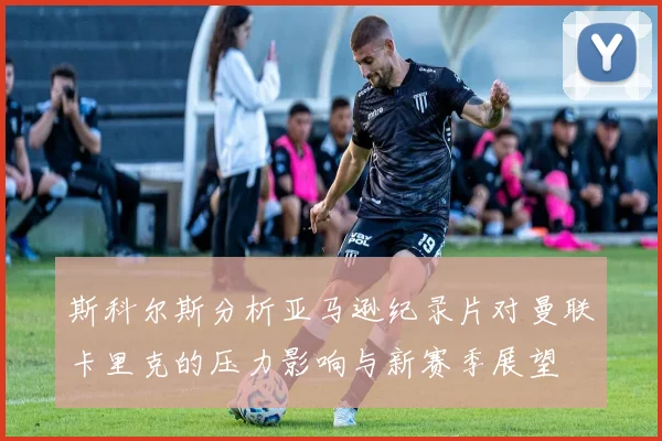 斯科尔斯分析亚马逊纪录片对曼联卡里克的压力影响与新赛季展望