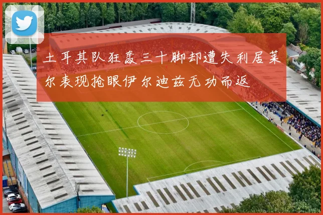土耳其队狂轰三十脚却遭失利居莱尔表现抢眼伊尔迪兹无功而返