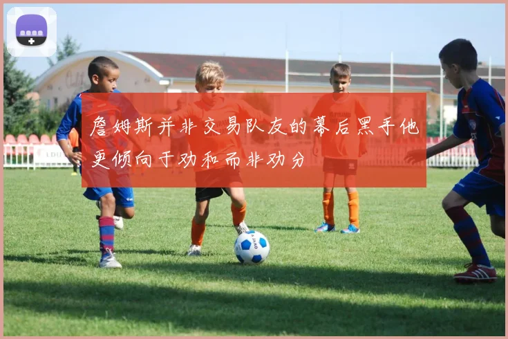 詹姆斯并非交易队友的幕后黑手他更倾向于劝和而非劝分