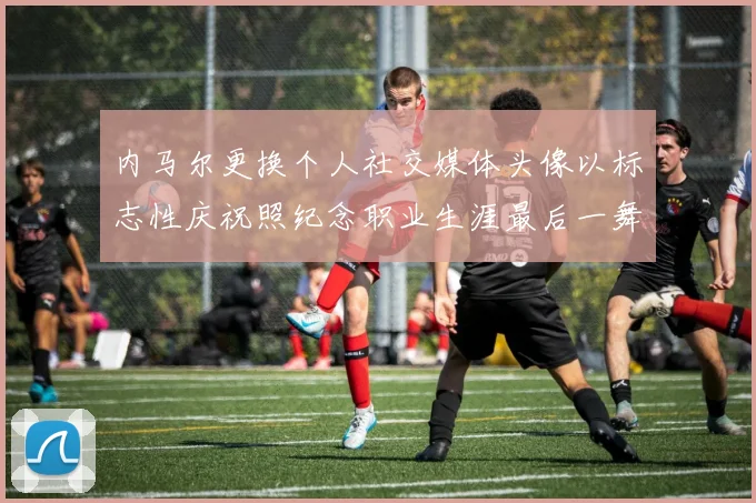 内马尔更换个人社交媒体头像以标志性庆祝照纪念职业生涯最后一舞