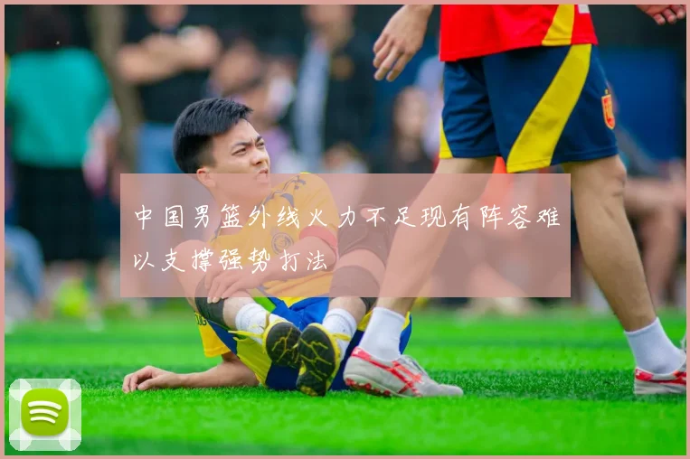 中国男篮外线火力不足现有阵容难以支撑强势打法