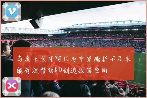 乌度卡点评阿门与申京掩护不足未能有效帮助KD创造投篮空间
