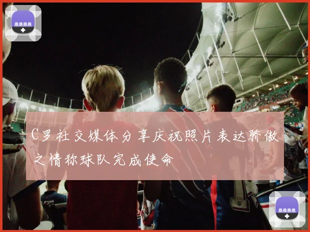 C罗社交媒体分享庆祝照片表达骄傲之情称球队完成使命