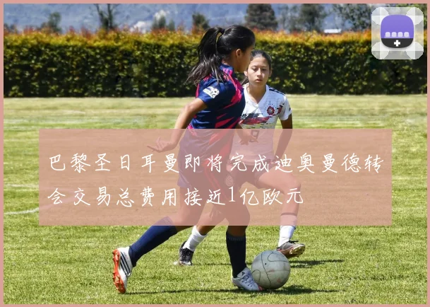 巴黎圣日耳曼即将完成迪奥曼德转会交易总费用接近1亿欧元