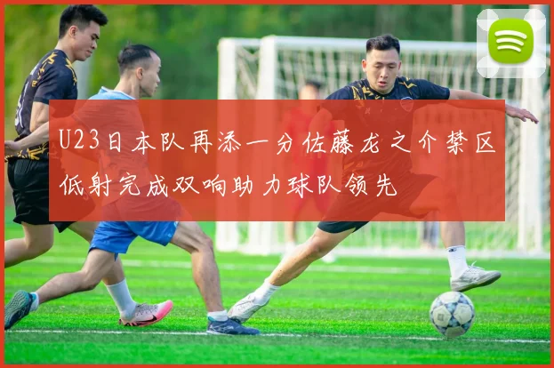 U23日本队再添一分佐藤龙之介禁区低射完成双响助力球队领先