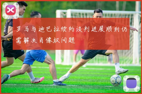 罗马与迪巴拉续约谈判进展顺利仍需解决肖像权问题