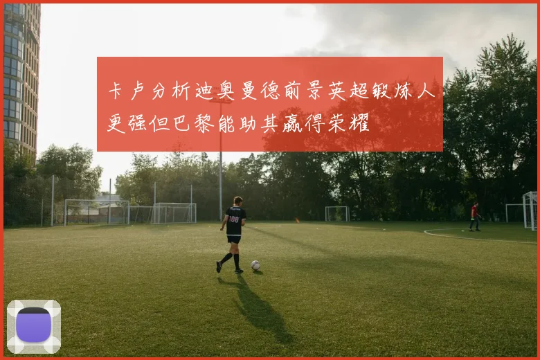 卡卢分析迪奥曼德前景英超锻炼人更强但巴黎能助其赢得荣耀
