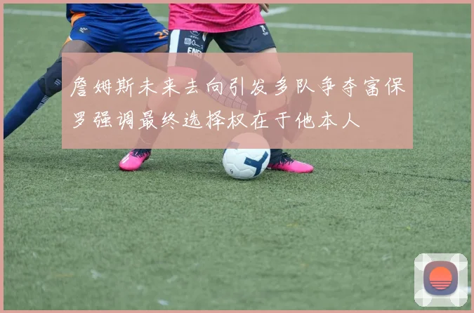 詹姆斯未来去向引发多队争夺富保罗强调最终选择权在于他本人